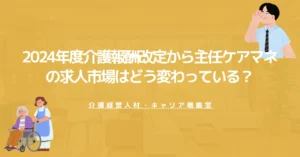 【2026年版】2024年度介護報酬改定から主任ケアマネの求人市場はどう変わっている？
